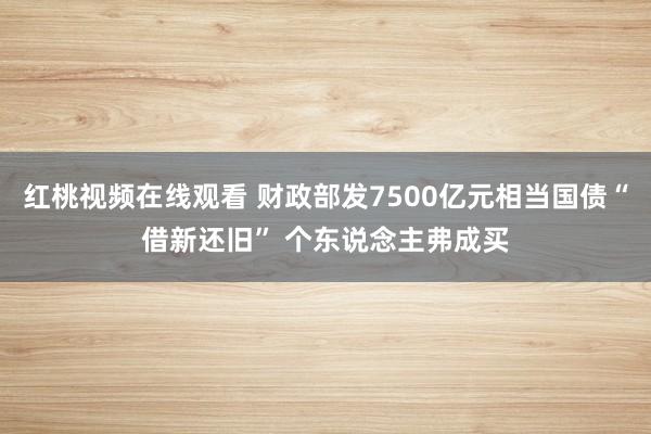 红桃视频在线观看 财政部发7500亿元相当国债“借新还旧” 个东说念主弗成买